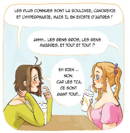 conversation entre le personnage de la sace précédente et une autre jeune fille : - Les plus connus sont la boulimie, l'anorexie et l'hyperphagie, mais il en existe d'autres ! - Aaah... Les gens gros, les gens maigres et tout et tout ? - Eh bien... non. Car les TCA, ce sont avant tout...